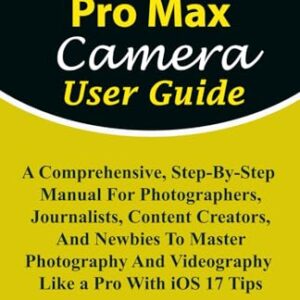 iPhone 15 Pro Max Camera User Guide: A Comprehensive, Step-By-Step Manual For Photographers, Journalists, Content Creators, & Newbies To Master … Tips (iPHONE MADE EASY FOR NEWBIES AND PROS)