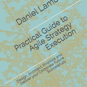 Practical Guide to Agile Strategy Execution: Design, Architect, Prioritize, and Deliver your Corporate Future Successfully