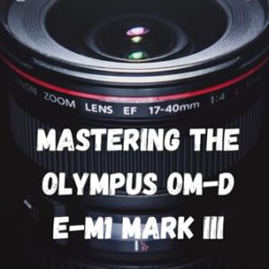 Mastering the Olympus OM-D E-M1 Mark III: “A Simple Guide to Exceptional Photography”